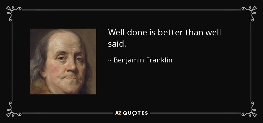 Well done is better than well said. - Benjamin Franklin