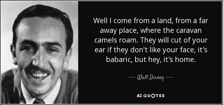 Well I come from a land, from a far away place, where the caravan camels roam. They will cut of your ear if they don't like your face, it's babaric, but hey, it's home. - Walt Disney