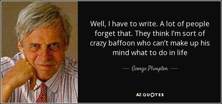 Well, I have to write. A lot of people forget that. They think I’m sort of crazy baffoon who can’t make up his mind what to do in life - George Plimpton