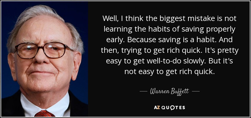 Well, I think the biggest mistake is not learning the habits of saving properly early. Because saving is a habit. And then, trying to get rich quick. It's pretty easy to get well-to-do slowly. But it's not easy to get rich quick. - Warren Buffett