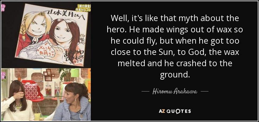 Well, it's like that myth about the hero. He made wings out of wax so he could fly, but when he got too close to the Sun, to God, the wax melted and he crashed to the ground. - Hiromu Arakawa