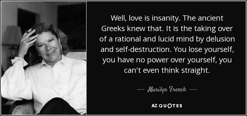 Well, love is insanity. The ancient Greeks knew that. It is the taking over of a rational and lucid mind by delusion and self-destruction. You lose yourself, you have no power over yourself, you can't even think straight. - Marilyn French