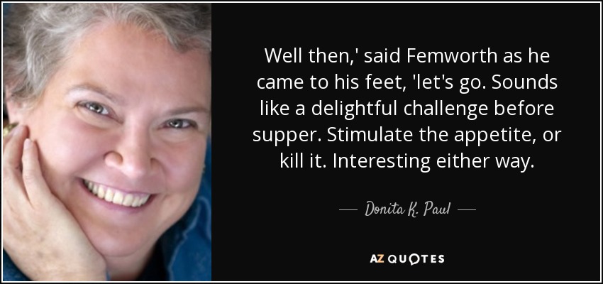 Well then,' said Femworth as he came to his feet, 'let's go. Sounds like a delightful challenge before supper. Stimulate the appetite, or kill it. Interesting either way. - Donita K. Paul