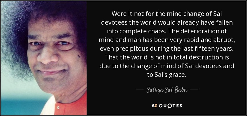 Si no fuera por el cambio mental de los devotos Sai, el mundo ya habría caído en un caos total. El deterioro de la mente y del hombre ha sido muy rápido y abrupto, incluso precipitado durante los últimos quince años. Que el mundo no esté en destrucción total se debe al cambio de mente de los devotos Sai y a la gracia de Sai. - Sathya Sai Baba