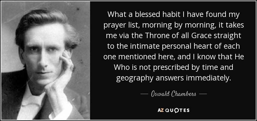 What a blessed habit I have found my prayer list, morning by morning, it takes me via the Throne of all Grace straight to the intimate personal heart of each one mentioned here, and I know that He Who is not prescribed by time and geography answers immediately. - Oswald Chambers