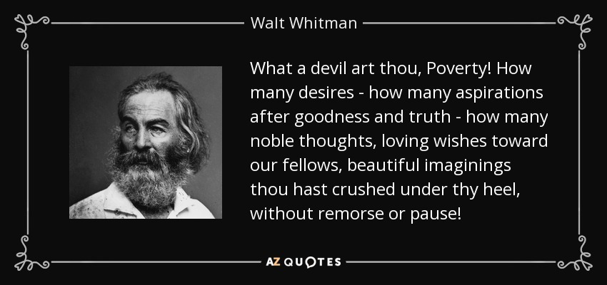 ¡Qué diablo eres, Pobreza! ¡Cuántos deseos -cuántas aspiraciones al bien y a la verdad-, cuántos pensamientos nobles, deseos de amor hacia nuestros semejantes, bellas imaginaciones has aplastado bajo tu talón, sin remordimiento ni pausa! - Walt Whitman