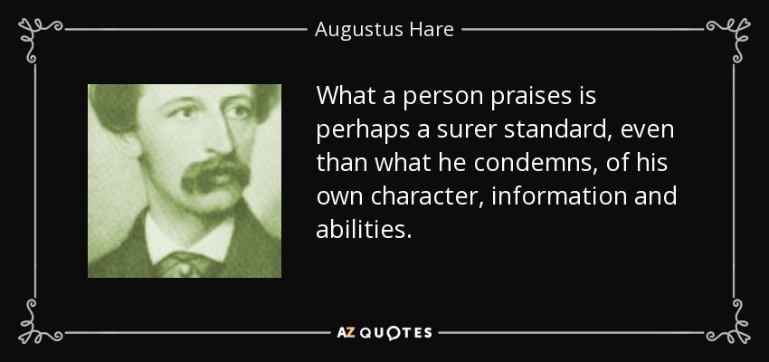 What a person praises is perhaps a surer standard, even than what he condemns, of his own character, information and abilities. - Augustus Hare