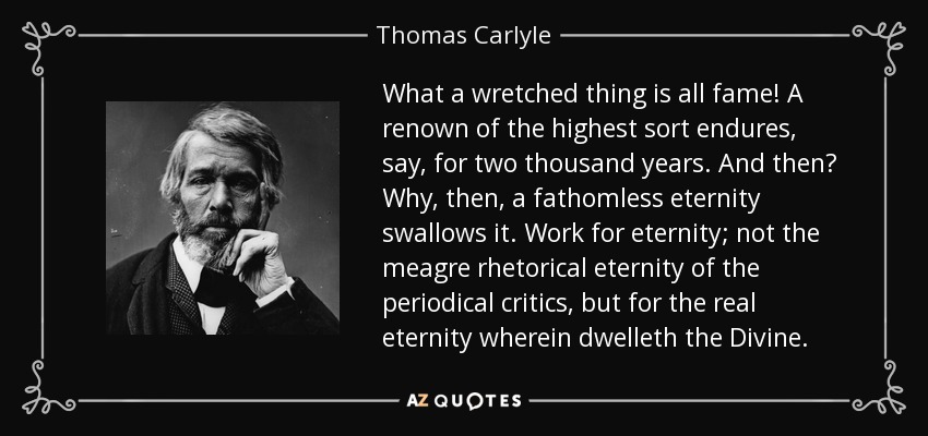What a wretched thing is all fame! A renown of the highest sort endures, say, for two thousand years. And then? Why, then, a fathomless eternity swallows it. Work for eternity; not the meagre rhetorical eternity of the periodical critics, but for the real eternity wherein dwelleth the Divine. - Thomas Carlyle