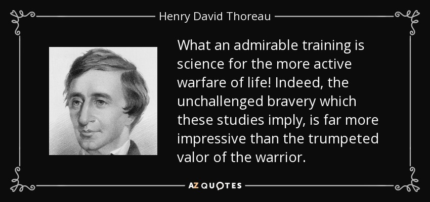 What an admirable training is science for the more active warfare of life! Indeed, the unchallenged bravery which these studies imply, is far more impressive than the trumpeted valor of the warrior. - Henry David Thoreau