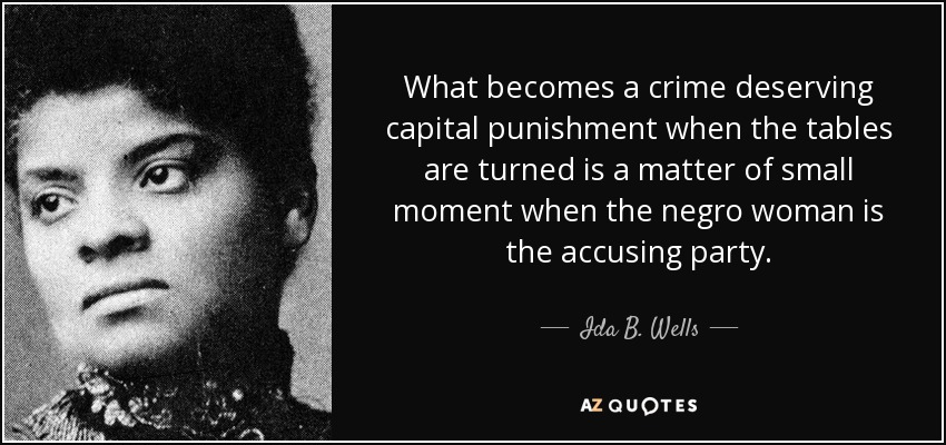 What becomes a crime deserving capital punishment when the tables are turned is a matter of small moment when the negro woman is the accusing party. - Ida B. Wells