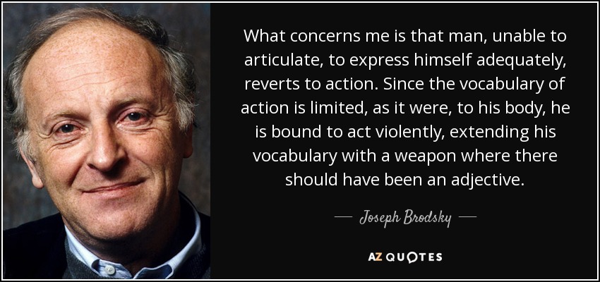 What concerns me is that man, unable to articulate, to express himself adequately, reverts to action. Since the vocabulary of action is limited, as it were, to his body, he is bound to act violently, extending his vocabulary with a weapon where there should have been an adjective. - Joseph Brodsky