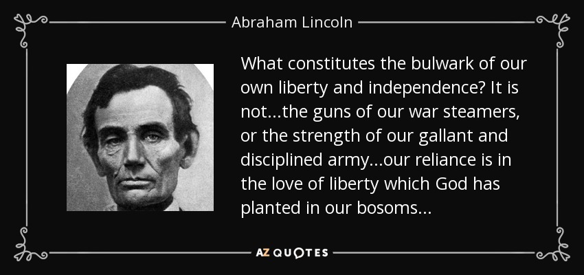 What constitutes the bulwark of our own liberty and independence? It is not...the guns of our war steamers, or the strength of our gallant and disciplined army...our reliance is in the love of liberty which God has planted in our bosoms... - Abraham Lincoln