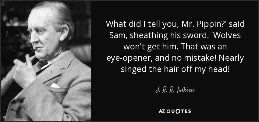 What did I tell you, Mr. Pippin?' said Sam, sheathing his sword. 'Wolves won't get him. That was an eye-opener, and no mistake! Nearly singed the hair off my head! - J. R. R. Tolkien
