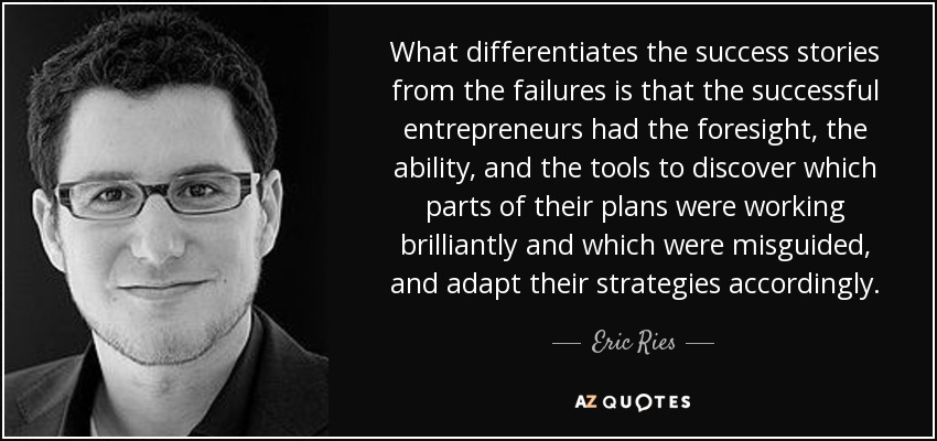 What differentiates the success stories from the failures is that the successful entrepreneurs had the foresight, the ability, and the tools to discover which parts of their plans were working brilliantly and which were misguided, and adapt their strategies accordingly. - Eric Ries