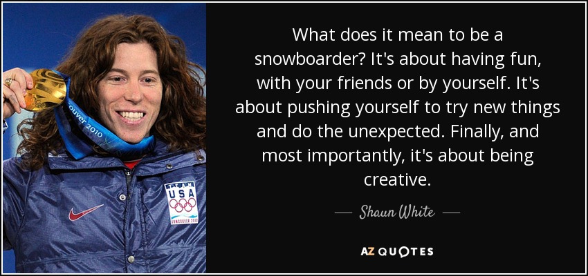 What does it mean to be a snowboarder? It's about having fun, with your friends or by yourself. It's about pushing yourself to try new things and do the unexpected. Finally, and most importantly, it's about being creative. - Shaun White