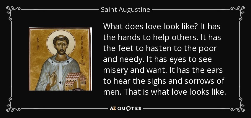 What does love look like? It has the hands to help others. It has the feet to hasten to the poor and needy. It has eyes to see misery and want. It has the ears to hear the sighs and sorrows of men. That is what love looks like. - Saint Augustine