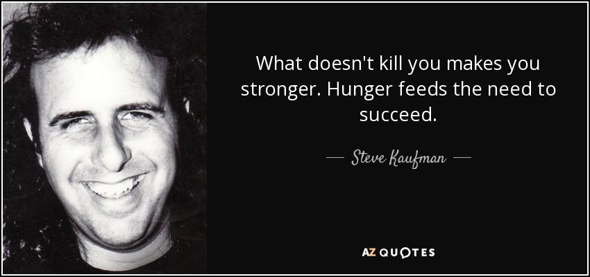 What doesn't kill you makes you stronger. Hunger feeds the need to succeed. - Steve Kaufman