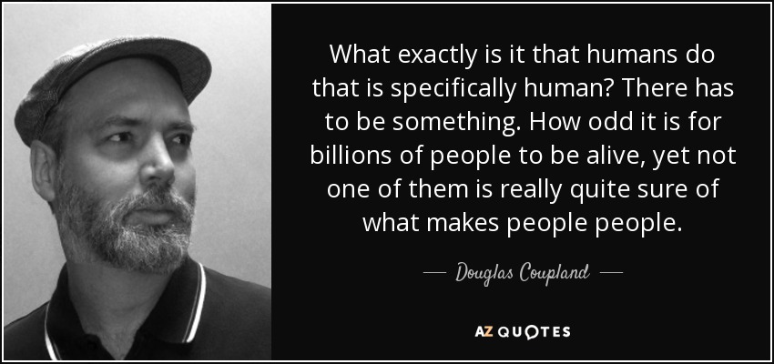 What exactly is it that humans do that is specifically human? There has to be something. How odd it is for billions of people to be alive, yet not one of them is really quite sure of what makes people people. - Douglas Coupland