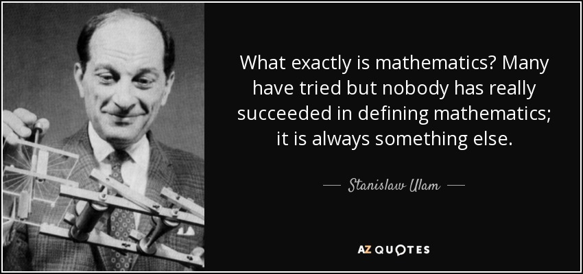 What exactly is mathematics? Many have tried but nobody has really succeeded in defining mathematics; it is always something else. - Stanislaw Ulam