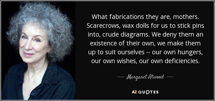What fabrications they are, mothers. Scarecrows, wax dolls for us to stick pins into, crude diagrams. We deny them an existence of their own, we make them up to suit ourselves -- our own hungers, our own wishes, our own deficiencies. - Margaret Atwood