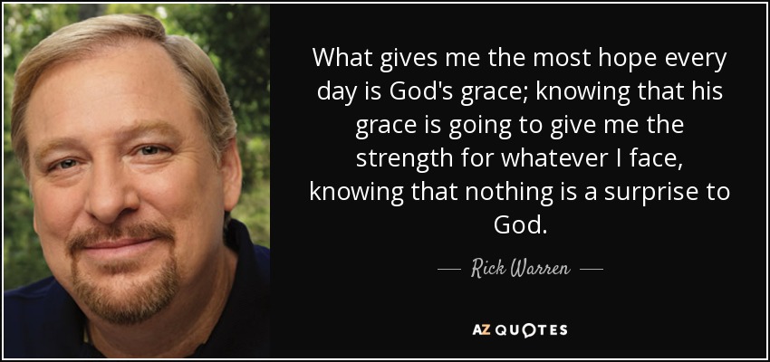 What gives me the most hope every day is God's grace; knowing that his grace is going to give me the strength for whatever I face, knowing that nothing is a surprise to God. - Rick Warren
