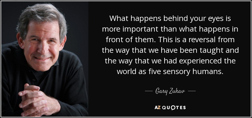 What happens behind your eyes is more important than what happens in front of them. This is a reversal from the way that we have been taught and the way that we had experienced the world as five sensory humans. - Gary Zukav