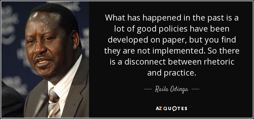 What has happened in the past is a lot of good policies have been developed on paper, but you find they are not implemented. So there is a disconnect between rhetoric and practice. - Raila Odinga