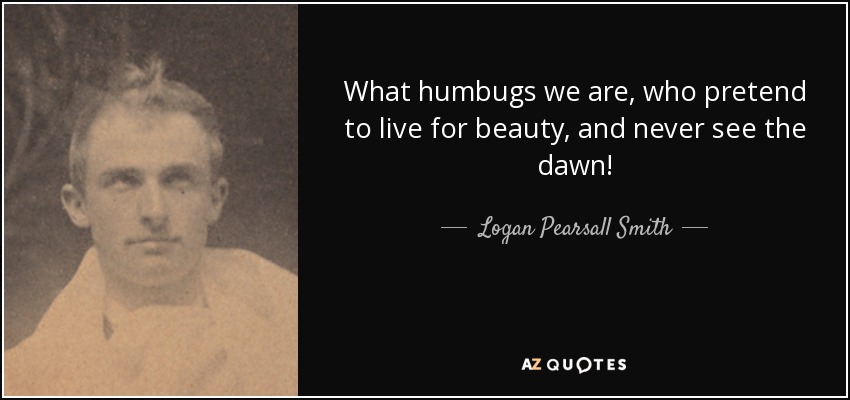What humbugs we are, who pretend to live for beauty, and never see the dawn! - Logan Pearsall Smith