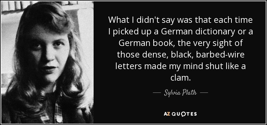 What I didn't say was that each time I picked up a German dictionary or a German book, the very sight of those dense, black, barbed-wire letters made my mind shut like a clam. - Sylvia Plath