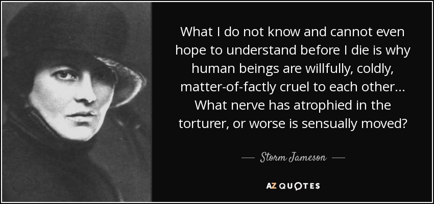 What I do not know and cannot even hope to understand before I die is why human beings are willfully, coldly, matter-of-factly cruel to each other ... What nerve has atrophied in the torturer, or worse is sensually moved? - Storm Jameson