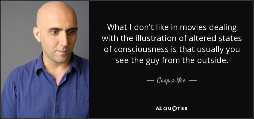 What I don't like in movies dealing with the illustration of altered states of consciousness is that usually you see the guy from the outside. - Gaspar Noe