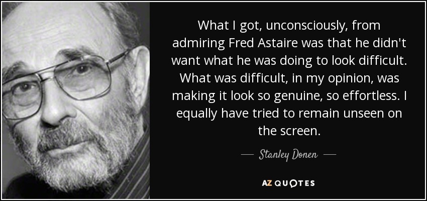 What I got, unconsciously, from admiring Fred Astaire was that he didn't want what he was doing to look difficult. What was difficult, in my opinion, was making it look so genuine, so effortless. I equally have tried to remain unseen on the screen. - Stanley Donen