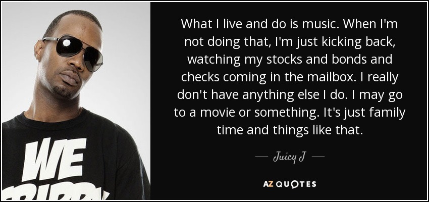 What I live and do is music. When I'm not doing that, I'm just kicking back, watching my stocks and bonds and checks coming in the mailbox. I really don't have anything else I do. I may go to a movie or something. It's just family time and things like that. - Juicy J