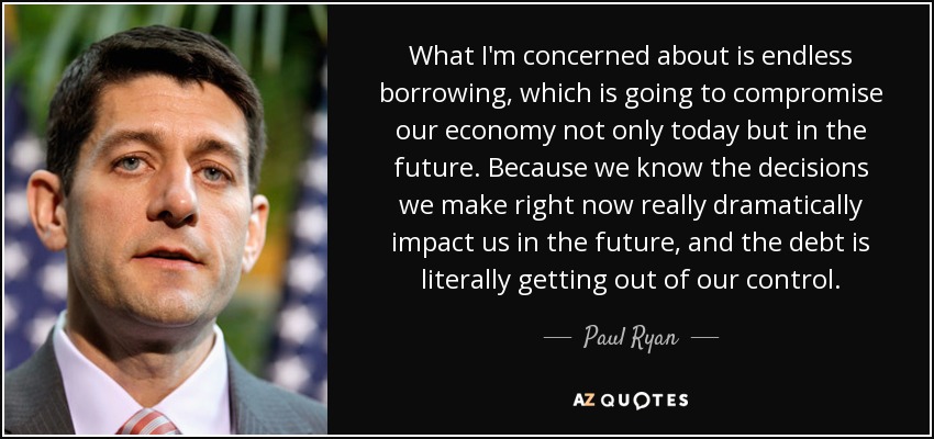 What I'm concerned about is endless borrowing, which is going to compromise our economy not only today but in the future. Because we know the decisions we make right now really dramatically impact us in the future, and the debt is literally getting out of our control. - Paul Ryan