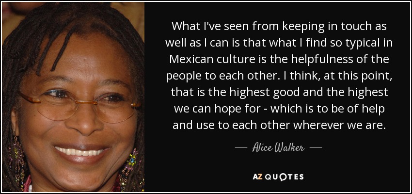 What I've seen from keeping in touch as well as I can is that what I find so typical in Mexican culture is the helpfulness of the people to each other. I think, at this point, that is the highest good and the highest we can hope for - which is to be of help and use to each other wherever we are. - Alice Walker