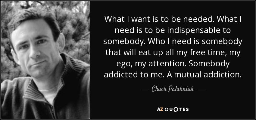 What I want is to be needed. What I need is to be indispensable to somebody. Who I need is somebody that will eat up all my free time, my ego, my attention. Somebody addicted to me. A mutual addiction. - Chuck Palahniuk