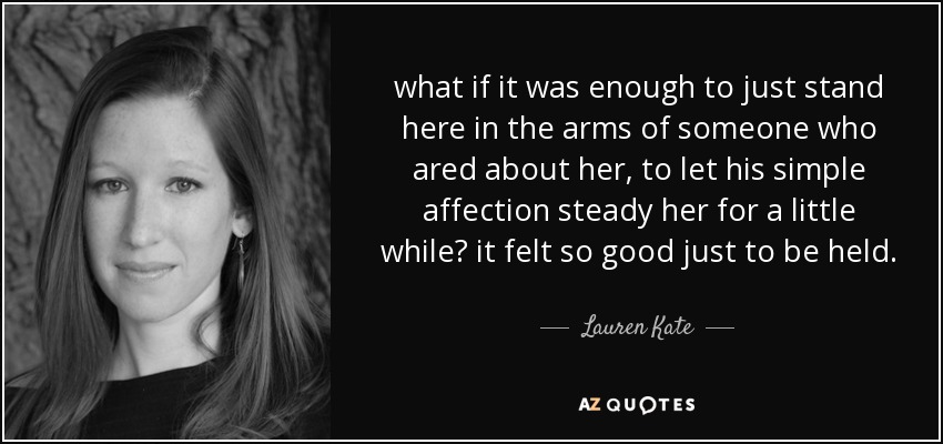 what if it was enough to just stand here in the arms of someone who ared about her, to let his simple affection steady her for a little while? it felt so good just to be held. - Lauren Kate