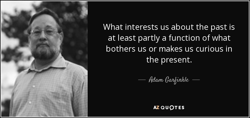 What interests us about the past is at least partly a function of what bothers us or makes us curious in the present. - Adam Garfinkle