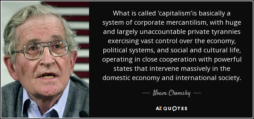 What is called 'capitalism'is basically a system of corporate mercantilism, with huge and largely unaccountable private tyrannies exercising vast control over the economy, political systems, and social and cultural life, operating in close cooperation with powerful states that intervene massively in the domestic economy and international society. - Noam Chomsky