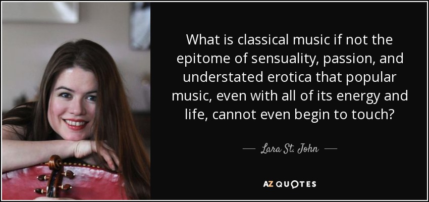 What is classical music if not the epitome of sensuality, passion, and understated erotica that popular music, even with all of its energy and life, cannot even begin to touch? - Lara St. John