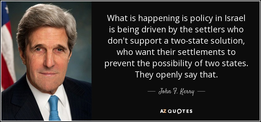 What is happening is policy in Israel is being driven by the settlers who don't support a two-state solution, who want their settlements to prevent the possibility of two states. They openly say that. - John F. Kerry