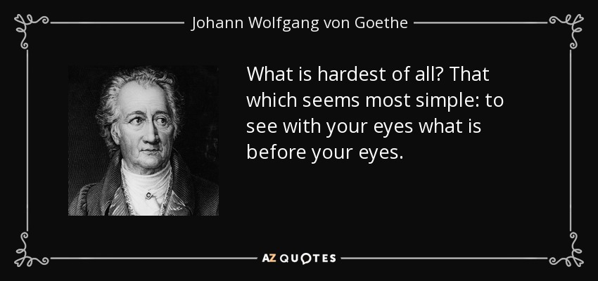 What is hardest of all? That which seems most simple: to see with your eyes what is before your eyes. - Johann Wolfgang von Goethe