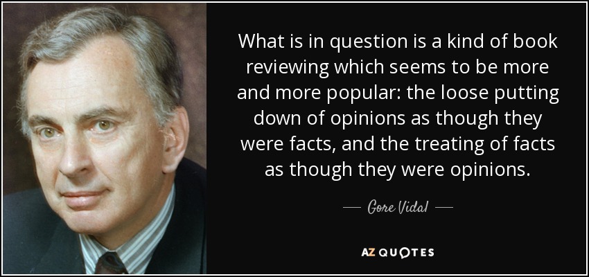 What is in question is a kind of book reviewing which seems to be more and more popular: the loose putting down of opinions as though they were facts, and the treating of facts as though they were opinions. - Gore Vidal