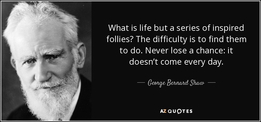 What is life but a series of inspired follies? The difficulty is to find them to do. Never lose a chance: it doesn’t come every day. - George Bernard Shaw