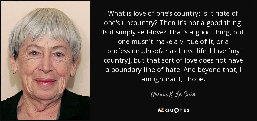 What is love of one's country; is it hate of one's uncountry? Then it's not a good thing. Is it simply self-love? That's a good thing, but one musn't make a virtue of it, or a profession...Insofar as I love life, I love [my country], but that sort of love does not have a boundary-line of hate. And beyond that, I am ignorant, I hope. - Ursula K. Le Guin