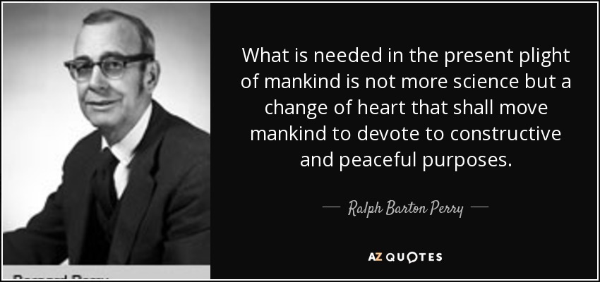 What is needed in the present plight of mankind is not more science but a change of heart that shall move mankind to devote to constructive and peaceful purposes. - Ralph Barton Perry