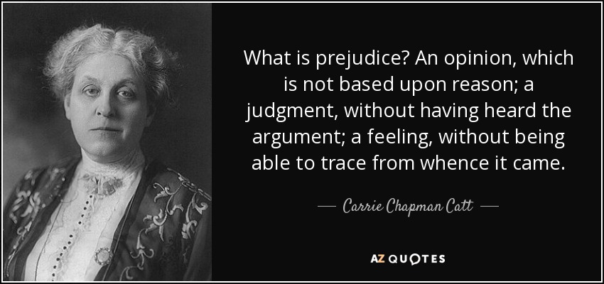 What is prejudice? An opinion, which is not based upon reason; a judgment, without having heard the argument; a feeling, without being able to trace from whence it came. - Carrie Chapman Catt