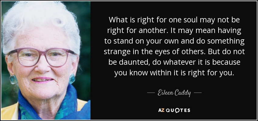 What is right for one soul may not be right for another. It may mean having to stand on your own and do something strange in the eyes of others. But do not be daunted, do whatever it is because you know within it is right for you. - Eileen Caddy