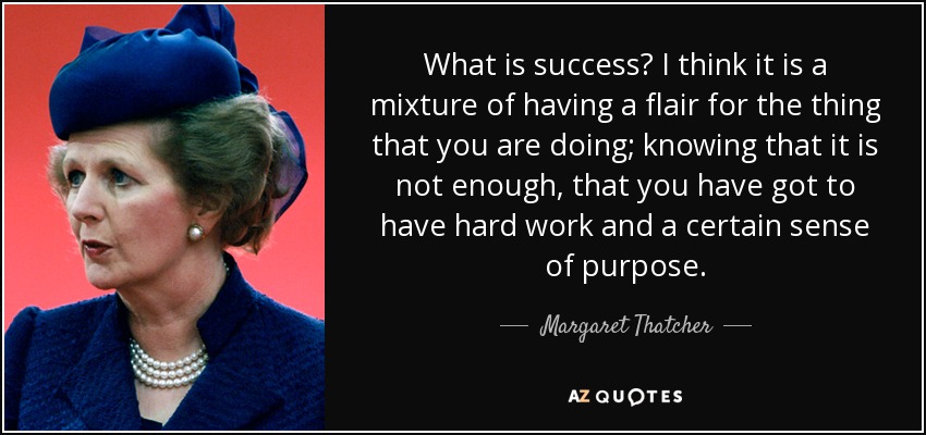 What is success? I think it is a mixture of having a flair for the thing that you are doing; knowing that it is not enough, that you have got to have hard work and a certain sense of purpose. - Margaret Thatcher