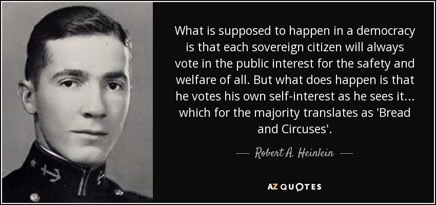 What is supposed to happen in a democracy is that each sovereign citizen will always vote in the public interest for the safety and welfare of all. But what does happen is that he votes his own self-interest as he sees it... which for the majority translates as 'Bread and Circuses'. - Robert A. Heinlein